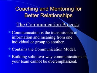Coaching and Mentoring for
      Better Relationships
    The Communication Process
 Communication   is the transmission of
 information and meaning from one
 individual or group to another.
 Contains   the Communication Model.
 Buildingsolid two-way communications in
 your team cannot be overemphasized.
 