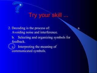Try your skill ...

2. Decoding is the process of:               a.
   Avoiding noise and interference.
   b. Selecting and organizing symbols for
   feedback.
   c. Interpreting the meaning of
   communicated symbols.
 