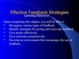 Effective Feedback Strategies
             Learning Objectives

Upon completing this subject, you will be able to:
 Recognize various types of feedback.
 Identify strategies for giving and receiving feedback.
 Give praise effectively.
 Give criticism constructively.
 Develop an environment that encourages the use of
   feedback.
 
