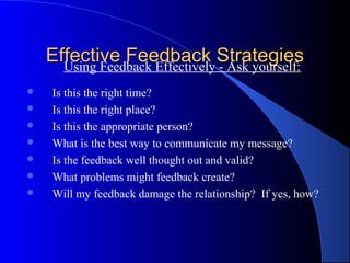 Effective Feedback Strategies
      Using Feedback Effectively - Ask yourself:
    Is this the right time?
    Is this the right place?
    Is this the appropriate person?
    What is the best way to communicate my message?
    Is the feedback well thought out and valid?
    What problems might feedback create?
    Will my feedback damage the relationship? If yes, how?
 
