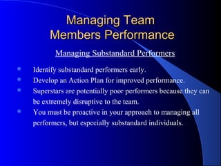 Managing Team
         Members Performance
           Managing Substandard Performers
   Identify substandard performers early.
   Develop an Action Plan for improved performance.
   Superstars are potentially poor performers because they can
    be extremely disruptive to the team.
   You must be proactive in your approach to managing all
    performers, but especially substandard individuals.
 