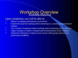 Workshop Objectives
                   Workshop
                            Overview
Upon completion, you will be able to:
    Define a workplace performance environment.
    Explain the need for coaching and/or mentoring in a variety of organizational
     settings.
    List a variety of situations where coaching and/or mentoring can be effective.
    Apply strategies to improve interpersonal communication in the workplace.
    Implement techniques to improve your success when giving and receiving
     performance feedback.
 