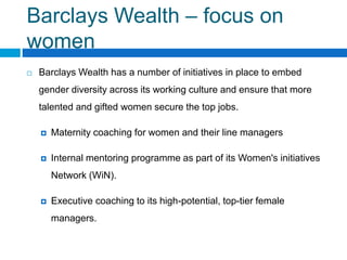 Barclays Wealth – focus on
women
Barclays Wealth has a number of initiatives in place to embed
gender diversity across its working culture and ensure that more
talented and gifted women secure the top jobs.
Maternity coaching for women and their line managers
Internal mentoring programme as part of its Women's initiatives
Network (WiN).
Executive coaching to its high-potential, top-tier female
managers.