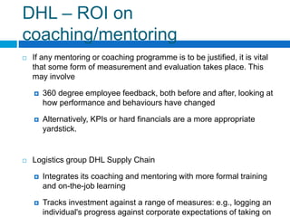 DHL – ROI on
coaching/mentoring
If any mentoring or coaching programme is to be justified, it is vital
that some form of measurement and evaluation takes place. This
may involve
360 degree employee feedback, both before and after, looking at
how performance and behaviours have changed
Alternatively, KPIs or hard financials are a more appropriate
yardstick.
Logistics group DHL Supply Chain
Integrates its coaching and mentoring with more formal training
and on-the-job learning
Tracks investment against a range of measures: e.g., logging an
individual's progress against corporate expectations of taking on