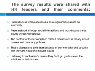 The survey results were shared with
HR leaders and their comments:
Peers discuss workplace issues on a regular basis more so
informally
Peers network through social interactions and thus discuss these
issues across workplaces
The content of these workplace related discussions is mostly about
bosses and company policies
These discussions give them a sense of commonality and security
that they are not alone in such issues
Listening to each other’s issues they find/ get guidance on the
solutions to their issues