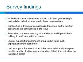 Survey findings
While Peer conversations may provide solutions, goal setting is
minimal due to lack of structure in these conversations
Goal setting in these conversations is dependent on the solution
seeker and the seriousness of the issue
Even when someone sets a goal and shares it with peer/s he is
unlikely to seek support from peer/s
Lack of support from peer/ peer group is due to no such
expectations from each other
Lack of support from each other is because individually everyone
has his own list of follow-ups and can barely find time or inclination
to support others
