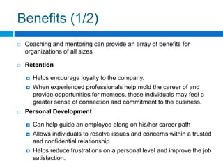 Benefits (1/2)
Coaching and mentoring can provide an array of benefits for
organizations of all sizes
Retention
Helps encourage loyalty to the company.
When experienced professionals help mold the career of and
provide opportunities for mentees, these individuals may feel a
greater sense of connection and commitment to the business.
Personal Development
Can help guide an employee along on his/her career path
Allows individuals to resolve issues and concerns within a trusted
and confidential relationship
Helps reduce frustrations on a personal level and improve the job
satisfaction.