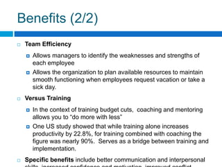 Benefits (2/2)
Team Efficiency
Allows managers to identify the weaknesses and strengths of
each employee
Allows the organization to plan available resources to maintain
smooth functioning when employees request vacation or take a
sick day.
Versus Training
In the context of training budget cuts, coaching and mentoring
allows you to “do more with less”
One US study showed that while training alone increases
productivity by 22.8%, for training combined with coaching the
figure was nearly 90%. Serves as a bridge between training and
implementation.
Specific benefits include better communication and interpersonal