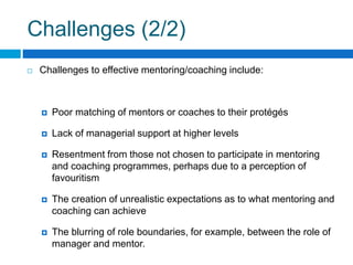 Challenges (2/2)
Challenges to effective mentoring/coaching include:
Poor matching of mentors or coaches to their protégés
Lack of managerial support at higher levels
Resentment from those not chosen to participate in mentoring
and coaching programmes, perhaps due to a perception of
favouritism
The creation of unrealistic expectations as to what mentoring and
coaching can achieve
The blurring of role boundaries, for example, between the role of
manager and mentor.