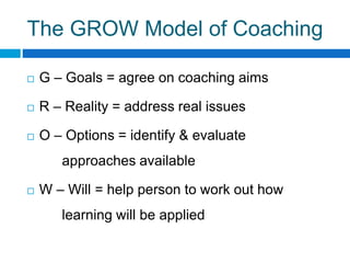 The GROW Model of Coaching
G – Goals = agree on coaching aims
R – Reality = address real issues
O – Options = identify & evaluate
approaches available
W – Will = help person to work out how
learning will be applied