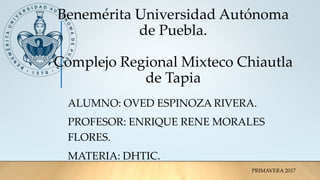 Benemérita Universidad Autónoma
de Puebla.
Complejo Regional Mixteco Chiautla
de Tapia
ALUMNO: OVED ESPINOZA RIVERA.
PROFESOR: ENRIQUE RENE MORALES
FLORES.
MATERIA: DHTIC.
PRIMAVERA 2017
 