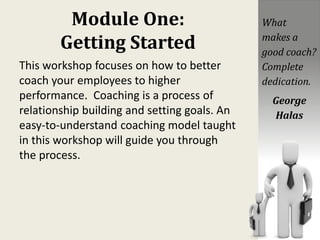 Module One:
Getting Started
This workshop focuses on how to better
coach your employees to higher
performance. Coaching is a process of
relationship building and setting goals. An
easy-to-understand coaching model taught
in this workshop will guide you through
the process.
What
makes a
good coach?
Complete
dedication.
George
Halas
 