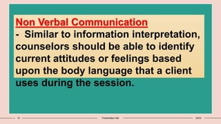 10 Presentation title 20XX
Non Verbal Communication
- Similar to information interpretation,
counselors should be able to identify
current attitudes or feelings based
upon the body language that a client
uses during the session.
 