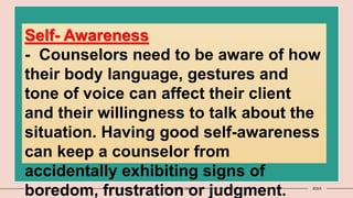 11 Presentation title 20XX
Self- Awareness
- Counselors need to be aware of how
their body language, gestures and
tone of voice can affect their client
and their willingness to talk about the
situation. Having good self-awareness
can keep a counselor from
accidentally exhibiting signs of
boredom, frustration or judgment.
 