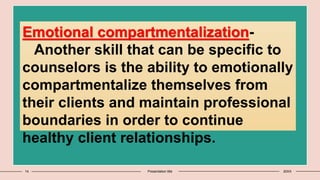 14 Presentation title 20XX
Emotional compartmentalization-
Another skill that can be specific to
counselors is the ability to emotionally
compartmentalize themselves from
their clients and maintain professional
boundaries in order to continue
healthy client relationships.
 