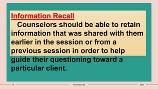 15 Presentation title 20XX
Information Recall
Counselors should be able to retain
information that was shared with them
earlier in the session or from a
previous session in order to help
guide their questioning toward a
particular client.
 