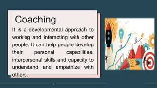 Coaching
It is a developmental approach to
working and interacting with other
people. It can help people develop
their personal capabilities,
interpersonal skills and capacity to
understand and empathize with
others.
2
 
