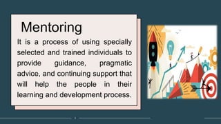Mentoring
It is a process of using specially
selected and trained individuals to
provide guidance, pragmatic
advice, and continuing support that
will help the people in their
learning and development process.
3
 
