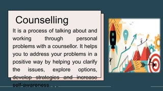 Counselling
It is a process of talking about and
working through personal
problems with a counsellor. It helps
you to address your problems in a
positive way by helping you clarify
the issues, explore options,
develop strategies and increase
self-awareness. 4
 