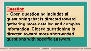 7 Presentation title 20XX
Question
- Open questioning includes all
questioning that is directed toward
gathering more detailed and complex
information. Closed questioning is
directed toward more short-ended
questions with specific answers.
 