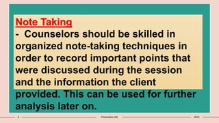 8 Presentation title 20XX
Note Taking
- Counselors should be skilled in
organized note-taking techniques in
order to record important points that
were discussed during the session
and the information the client
provided. This can be used for further
analysis later on.
 