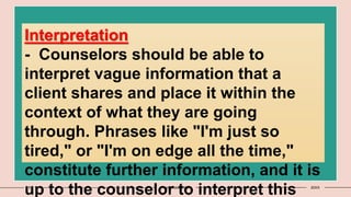 9 Presentation title 20XX
Interpretation
- Counselors should be able to
interpret vague information that a
client shares and place it within the
context of what they are going
through. Phrases like "I'm just so
tired," or "I'm on edge all the time,"
constitute further information, and it is
up to the counselor to interpret this
 