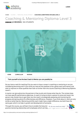 03/05/2018 Coaching & Mentoring Diploma Level 3 - Adams Academy
https://www.adamsacademy.com/course/coaching-mentoring-diploma-level-3/ 1/12
( 3 REVIEWS )
HOME / COURSE / PERSONAL DEVELOPMENT / COACHING & MENTORING DIPLOMA LEVEL 3
Coaching & Mentoring Diploma Level 3
501 STUDENTS
Train yourself to be the best Coach & Mentor you can possibly be
Do you have a neck for teaching? Do you want to have a career in coaching or mentoring or are you
considering becoming one? If you think you have all the qualities to be a good coach and mentor and
wish to improve on those qualities then look no further than this course Coaching & Mentoring Diploma
Level 3.
A mentor can give advice but the partners is free to pick and choose what they do. The context does
not have speci c performance objectives. A coach is trying to direct a person to some end result, the
person may choose how to get there, but the coach is strategically assessing and monitoring the
progress and giving advice for e ectiveness and e ciency. However, if you think about it, both are very
similar at what they do. Mentoring and life coach might have a slight di erence, but both have the
same goal, which is to help in growth and development of someone.
Through this course, you will learn how to enable the long-term development bene ts through a
positive mentoring relationship with employees which can help your organisation’s success.
HOME CURRICULUM REVIEWS
LOGIN
Hi, do you need any help?

 