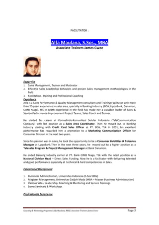 Coaching & Mentoring Programs/ Alfa Maulana, MBA/ Associate Trainers James Gwee Page 3
FACILITATOR :
Alfa Maulana, S.Sos., MBA
Associate Trainers James Gwee
Expertise
1. Sales Management, Trainer and Motivator
2. Effective Sales Leadership behaviors and proven Sales management methodologies in the
field
3. Facilitation , training and Professional Coaching
Experience
Alfa is a Sales Performance & Quality Management consultant and Training Facilitator with more
than 20-years experience in sales area, specially in Banking Industry (BCA, LippoBank, Danamon,
CIMB Niaga). His in-depth experience in the field has made her a valuable leader of Sales &
Service Performance Improvement Project Teams, Sales Coach and Trainer.
He started his career at Komselindo-Komunikasi Selular Indonesia (TeleCommunication
Company) with last position as a Sales Area Coordinator. Then he moved out to Banking
Industry starting with Credit Card Sales Officer at PT. BCA, Tbk in 2001, his excellent
performance has rewarded him a promotion to a Marketing Communication Officer for
Consumer Division in the next two years.
Since his passion was in sales, he took the opportunity to be a Consumer Liabilities & Telesales
Manager at LippoBank.Then in the next three years, he moved out to a higher position as a
Telesales Program & Project Management Manager at Bank Danamon.
He ended Banking Industry carrier at PT. Bank CIMB Niaga, Tbk with the latest position as a
National Division Head – Direct Sales Funding. Now he is a facilitator with delivering talented
and good performance especially at technical & hard competencies in Sales.
Educational Background
1. Bussiness Administration, Universitas Indonesia (S.Sos tittle)
2. Magister Management, Universitas Gadjah Mada (MBA – Master Bussiness Administration)
3. Various Sales, Leadership, Coaching & Mentoring and Service Trainings
4. Some Seminars & Workshops
Professionals Experience
 