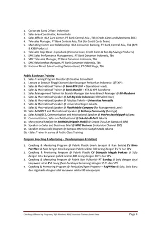 Coaching & Mentoring Programs/ Alfa Maulana, MBA/ Associate Trainers James Gwee Page 4
1. Corporate Sales Officer, Indovision
2. Sales Area Coordinator, Komselindo
3. Sales Officer BCA Card Center, PT Bank Central Asia , Tbk (Credit Cards and Merchants-EDC)
4. Telesales Manager, PT Bank Centrak Asia, Tbk (for Credit Cards Team)
5. Marketing Comm and Relationship BCA Consumer Banking, PT Bank Central Asia, Tbk (KPR
& KKB Products)
6. Telesales Dept Head , LippoBank (Personal Loan, Credit Cards & Top-Up Savings Products)
7. SME Sales Performance Management, PT Bank Danamon Indonesia, Tbk
8. SME Telesales Manager, PT Bank Danamon Indonesia, Tbk
9. SME Relationship Manager, PT Bank Danamon Indonesia, Tbk
10. National Direct Sales Funding Division Head, PT CIMB Niaga, Tbk
Public & Inhouse Training
1. Sales Training Program Director @ Creative Consultant
2. Lecture at Sekolah Tinggi Ekonomi dan Keuangan Perbankan Indonesia (STEKPI)
3. Sales & Motivational Trainer @ Bank BTN (BM + Operations Head)
4. Sales & Motivational Trainer @ Bank Mandiri – KTA & KPR SalesForce
5. Sales Management Trainer for Branch Manager dan Area Branch Manager @ BII-Maybank
6. Sales & Motivational Speaker @ AJE Big Cola Indonesia (350 SalesForce)
7. Sales & Motivational Speaker @ Fakultas Teknik – Universitas Pancasila
8. Sales & Motivational Speaker @ Universitas Negeri Jakarta
9. Sales & Motivational Speaker @ FlashMobile Company (for Management Level)
10. Sales MINDSET and Motivational Speaker @ Bethany Community (Salatiga)
11. Sales MINDSET, Communication and Motivational Speaker @ PonPes Asshidiqiyah Jakarta
12. Communication, Sales and Motivational @ Sekolah Al-Fath Jakarta
13. Motivational Session for BRIMOB (Brigadir Mobil) @ Depok (Pasukan Garuda di UN)
14. Speaker on Sales and Bussiness Brief @ MNC Business (Indovision Channel 100)
15. Speaker on busstalk program @ Kampus MM Univ Gadjah Mada Jakarta
Etc - Sales Trainer in varies of Public-Class Training
Program Coaching & Mentoring – (Pendampingan & Visitasi)
1. Coaching & Mentoring Program @ Pabrik Plastik (merk Jerapah & Ikan Belida) CV Bima
PolyPlast di Solo dengan total karyawan Pabrik sekitar 300 orang dengan 15 TL dan SPV
2. Coaching & Mentoring Program @ Pabrik Plastik CV Djerapah Megah Perkasa di Solo
dengan total karyawan pabrik sekitar 400 orang dengan 20 TL dan SPV
3. Coaching & Mentoring Program @ Pabrik Ban Vulkanisir PT Bandag di Solo dengan total
karyawan skitar 450 orang (Solo-Surabaya-Semarang) dengan 15 TL dan SPV
4. Coaching & Mentoring Program @ Penjualan/Agen Property – RayWhite di Solo, Solo Baru
dan Jogjakarta dengan total karyawan sekitar 80 salespeople
 