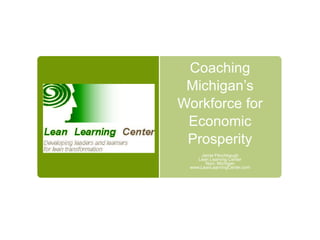 Coaching Michigan’s Workforce for Economic Prosperity Jamie Flinchbaugh Lean Learning Center Novi, Michigan www.LeanLearningCenter.com 