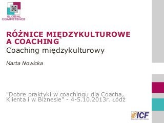RÓŻNICE MIĘDZYKULTUROWE A COACHING 
Coaching międzykulturowy 
Marta Nowicka 
"Dobre praktyki w coachingu dla Coacha, Klienta i w Biznesie" - 4-5.10.2013r. Łódź 
 