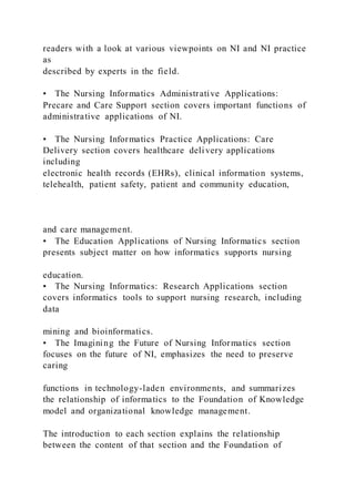 readers with a look at various viewpoints on NI and NI practice
as
described by experts in the field.
• The Nursing Informatics Administrative Applications:
Precare and Care Support section covers important functions of
administrative applications of NI.
• The Nursing Informatics Practice Applications: Care
Delivery section covers healthcare delivery applications
including
electronic health records (EHRs), clinical information systems,
telehealth, patient safety, patient and community education,
and care management.
• The Education Applications of Nursing Informatics section
presents subject matter on how informatics supports nursing
education.
• The Nursing Informatics: Research Applications section
covers informatics tools to support nursing research, including
data
mining and bioinformatics.
• The Imagining the Future of Nursing Informatics section
focuses on the future of NI, emphasizes the need to preserve
caring
functions in technology-laden environments, and summarizes
the relationship of informatics to the Foundation of Knowledge
model and organizational knowledge management.
The introduction to each section explains the relationship
between the content of that section and the Foundation of
 