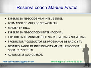 Reserva coach Manuel Frutos
• EXPERTO EN NEGOCIOS MLM INTELIGENTES.
• FORMADOR DE MILES DE NETWORKERS.
• MASTER EN P.N.L.
...
