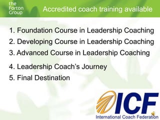 Accredited coach training available Foundation Course in Leadership Coaching Developing Course in Leadership Coaching Advanced Course in Leadership Coaching Leadership Coach’s Journey Final Destination