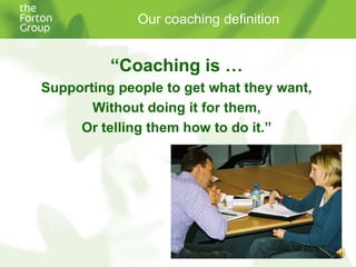 Our coaching definition“Coaching is …Supporting people to get what they want,Without doing it for them,Or telling them how to do it.”