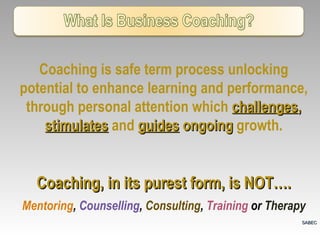 Coaching is safe term process unlocking potential to enhance learning and performance, through personal attention which  challenges ,  stimulates   and   guides  ongoing  growth. Coaching, in its purest form, is NOT…. Mentoring ,  Counselling ,  Consulting ,  Training  or  Therapy SABEC 
