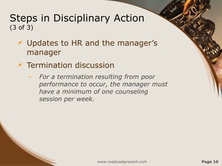 Steps in Disciplinary Action
(3 of 3)
 Updates to HR and the manager’s
manager
 Termination discussion
– For a termination resulting from poor
performance to occur, the manager must
have a minimum of one counseling
session per week.
www.readysetpresent.com Page 10
 