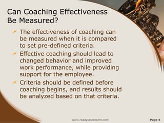Can Coaching Effectiveness
Be Measured?
 The effectiveness of coaching can
be measured when it is compared
to set pre-defined criteria.
 Effective coaching should lead to
changed behavior and improved
work performance, while providing
support for the employee.
 Criteria should be defined before
coaching begins, and results should
be analyzed based on that criteria.
www.readysetpresent.com Page 4
 