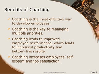 Benefits of Coaching
 Coaching is the most effective way
to develop employees.
 Coaching is the key to managing
multiple priorities.
 Coaching leads to improved
employee performance, which leads
to increased productivity and
bottom-line results.
 Coaching increases employees’ self-
esteem and job satisfaction.
www.readysetpresent.com Page 5
 
