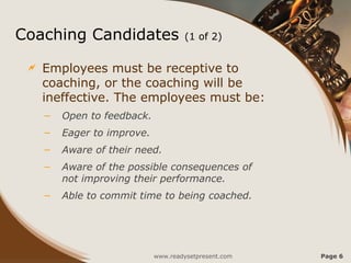 Coaching Candidates (1 of 2)
 Employees must be receptive to
coaching, or the coaching will be
ineffective. The employees must be:
– Open to feedback.
– Eager to improve.
– Aware of their need.
– Aware of the possible consequences of
not improving their performance.
– Able to commit time to being coached.
www.readysetpresent.com Page 6
 