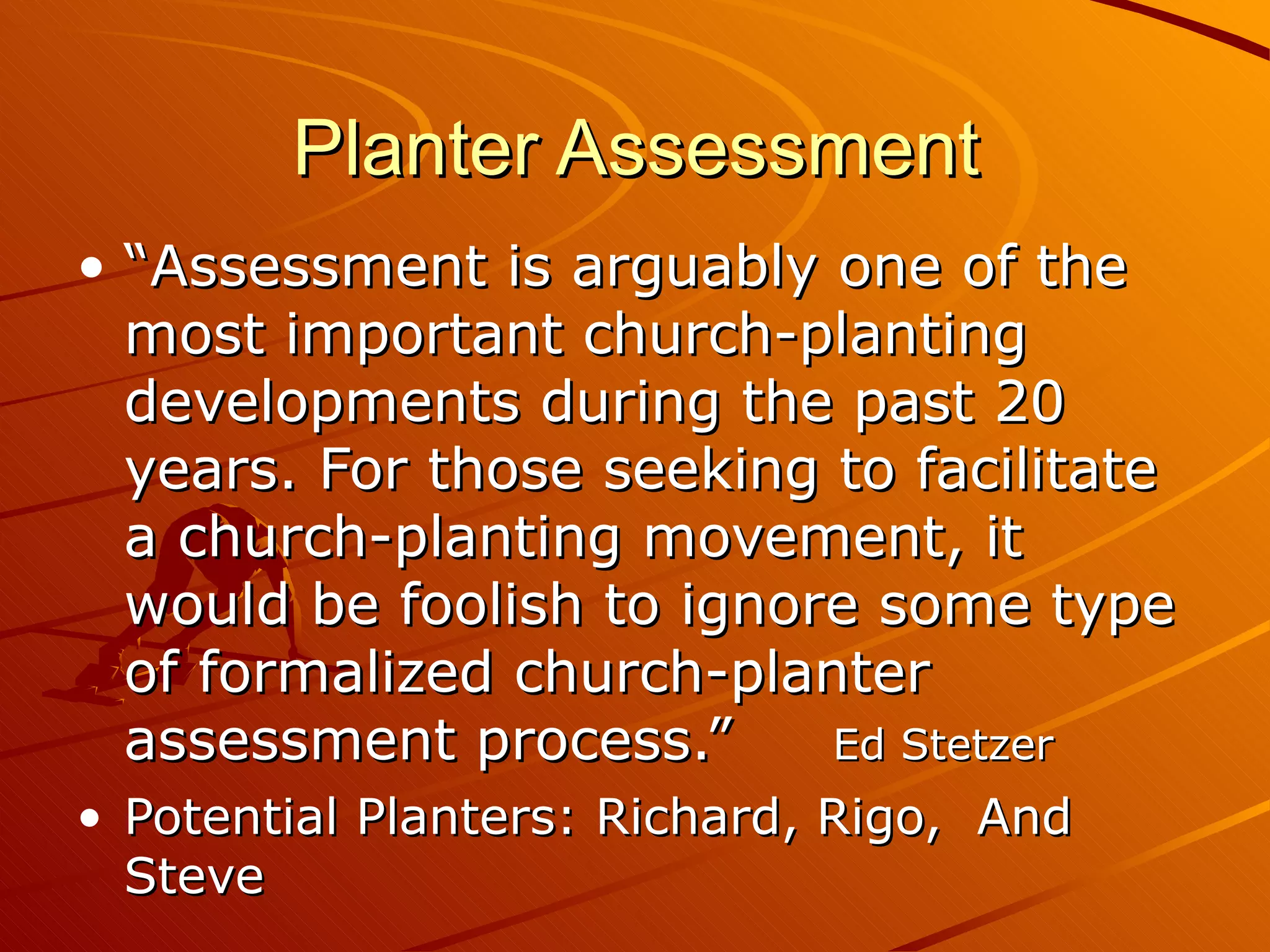 Planter Assessment “Assessment is arguably one of the most important church-planting developments during the past 20 years. For those seeking to facilitate a church-planting movement, it would be foolish to ignore some type of formalized church-planter assessment process.” Ed Stetzer Potential Planters: Richard, Rigo,  And Steve 