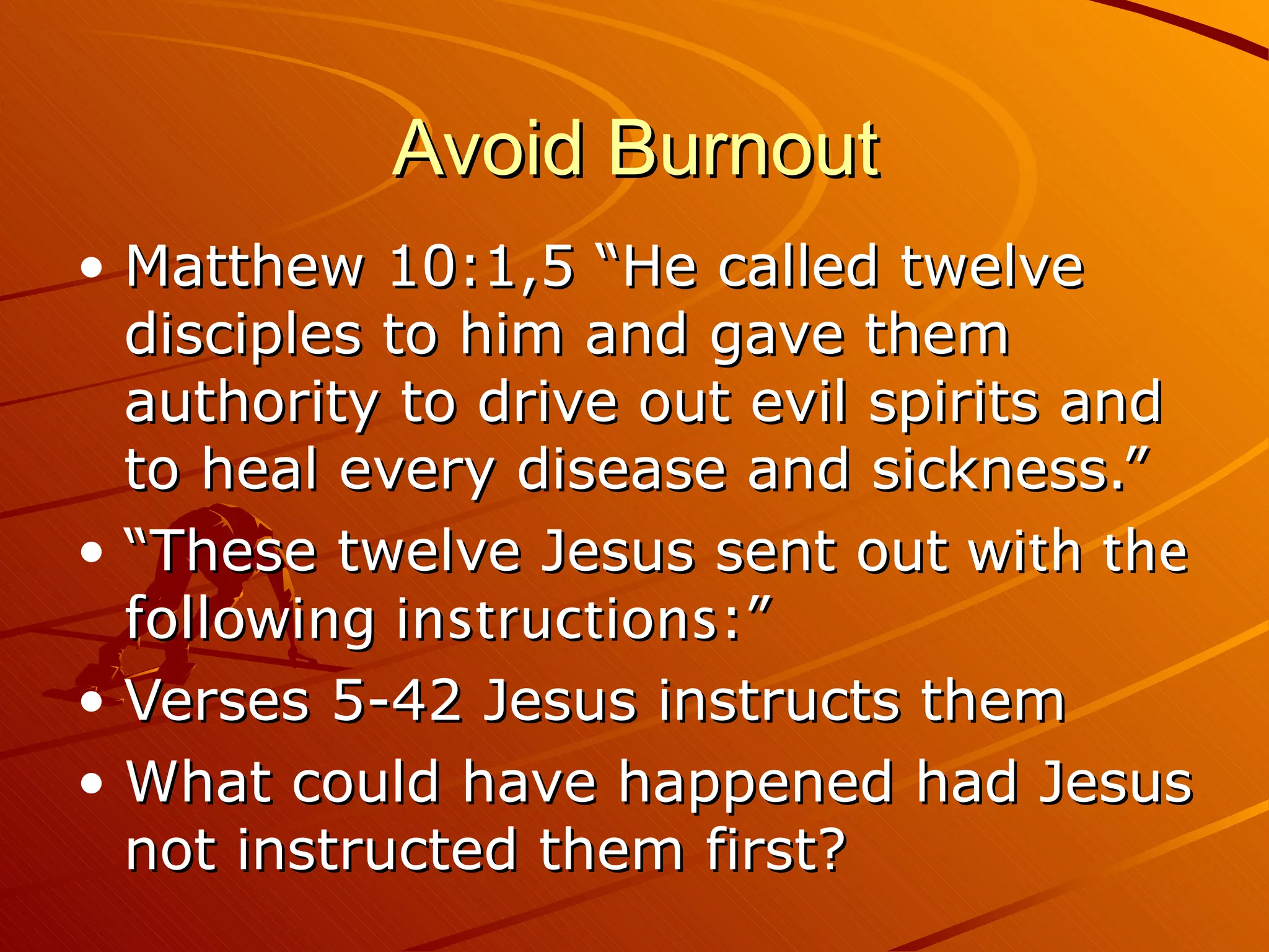 Avoid Burnout Matthew 10:1,5 “He called twelve disciples to him and gave them authority to drive out evil spirits and to heal every disease and sickness.” “These twelve Jesus sent out  with the following instructions :” Verses 5-42 Jesus instructs them What could have happened had Jesus not instructed them first? 