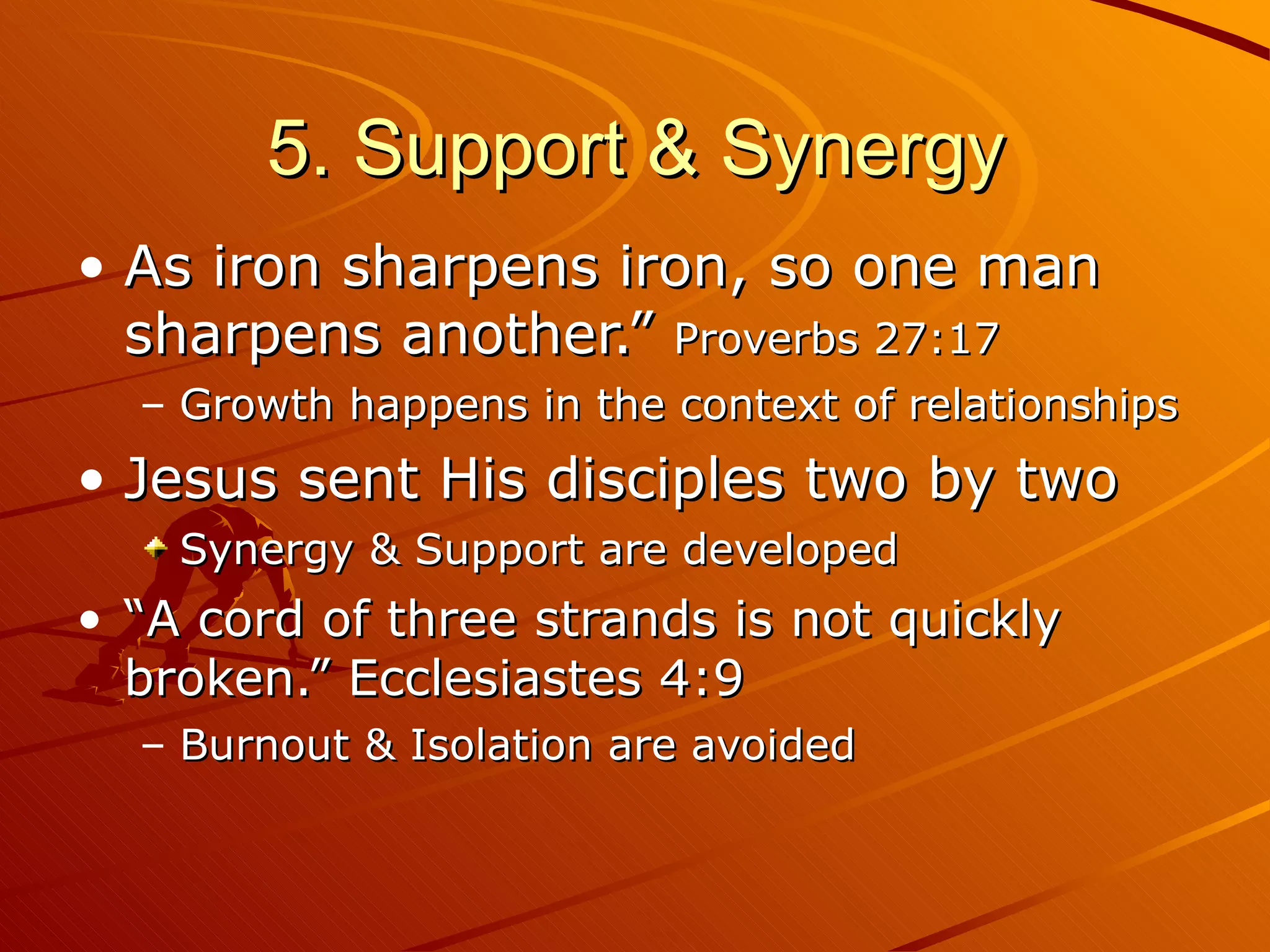 5. Support & Synergy As iron sharpens iron, so one man sharpens another.”  Proverbs 27:17 Growth happens in the context of relationships Jesus sent His disciples two by two Synergy & Support are developed “ A cord of three strands is not quickly broken.” Ecclesiastes 4:9  Burnout & Isolation are avoided 