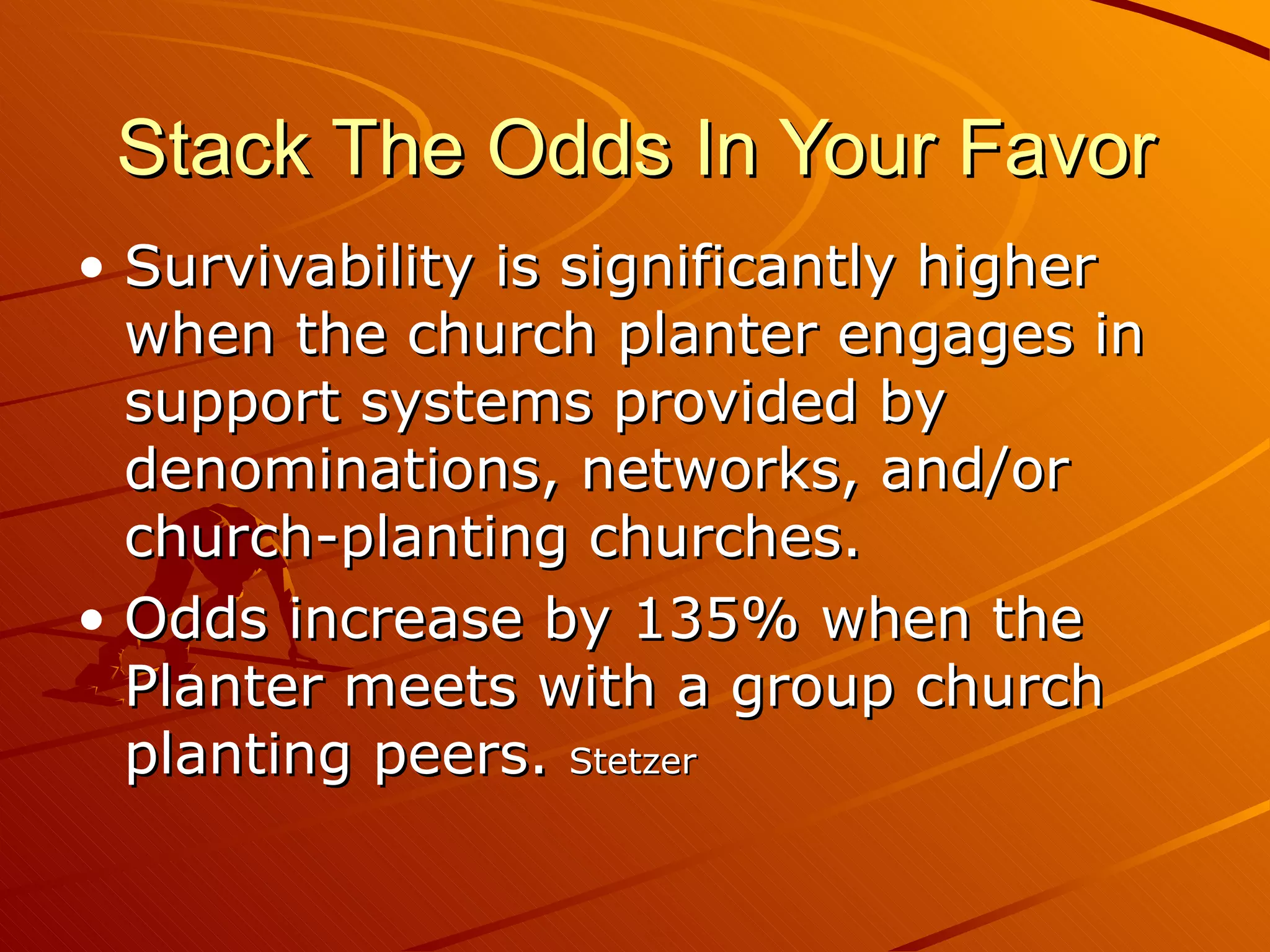 Stack The Odds In Your Favor Survivability is significantly higher when the church planter engages in support systems provided by denominations, networks, and/or church-planting churches.  Odds increase by 135% when the Planter meets with a group church planting peers.  Stetzer 