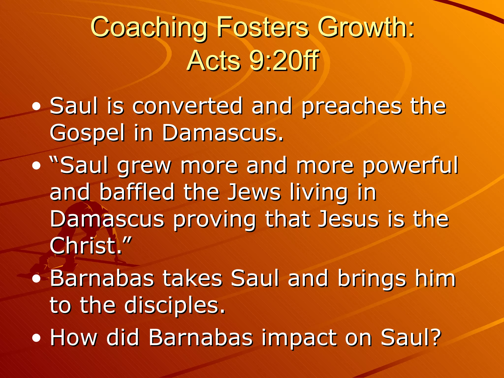 Coaching Fosters Growth: Acts 9:20ff Saul is converted and preaches the Gospel in Damascus. “Saul grew more and more powerful and baffled the Jews living in Damascus proving that Jesus is the Christ.” Barnabas takes Saul and brings him to the disciples. How did Barnabas impact on Saul? 