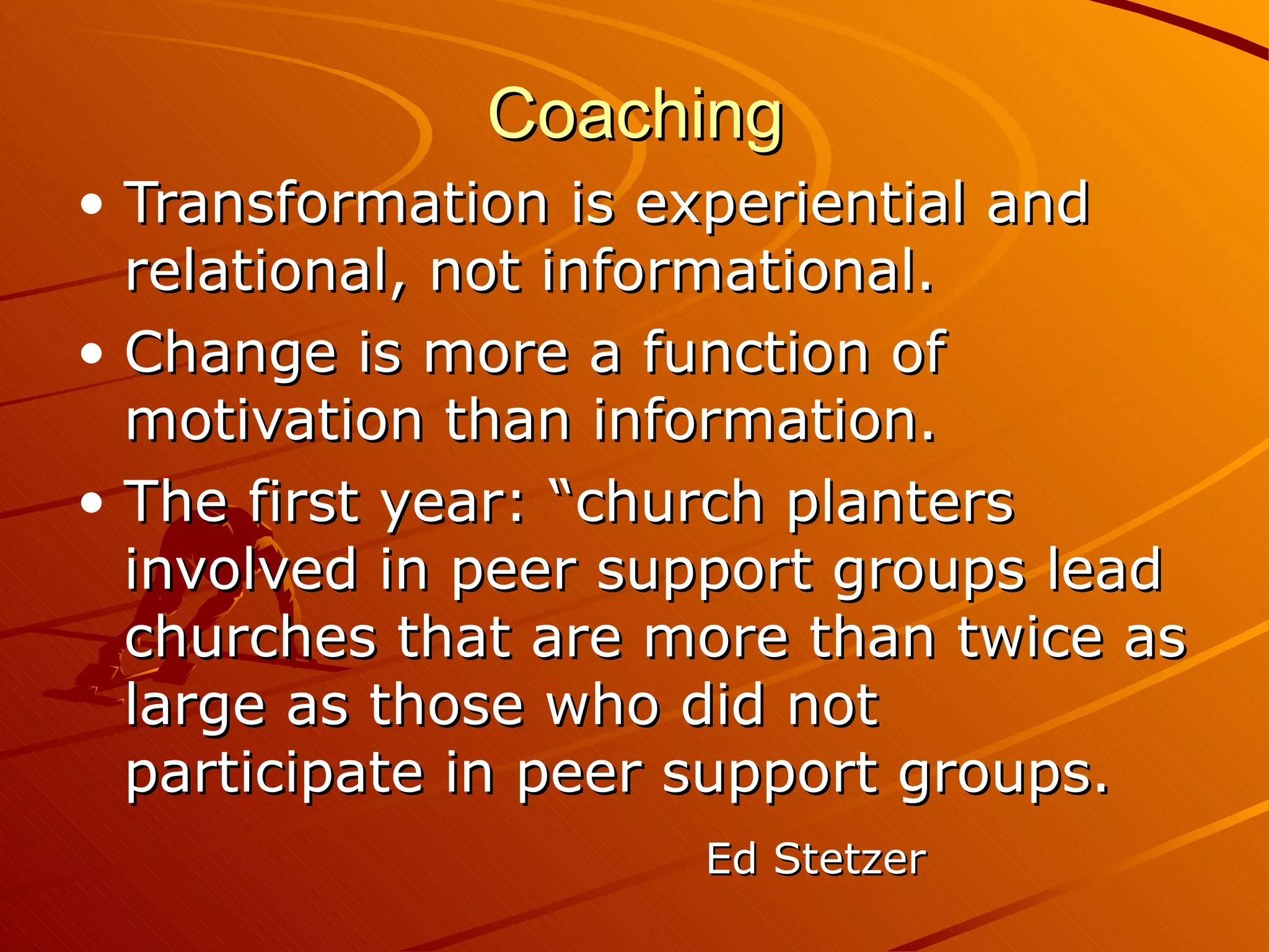 Coaching Transformation is experiential and relational, not informational. Change is more a function of motivation than information. The first year: “church planters involved in peer support groups lead churches that are more than twice as large as those who did not participate in peer support groups. Ed Stetzer 