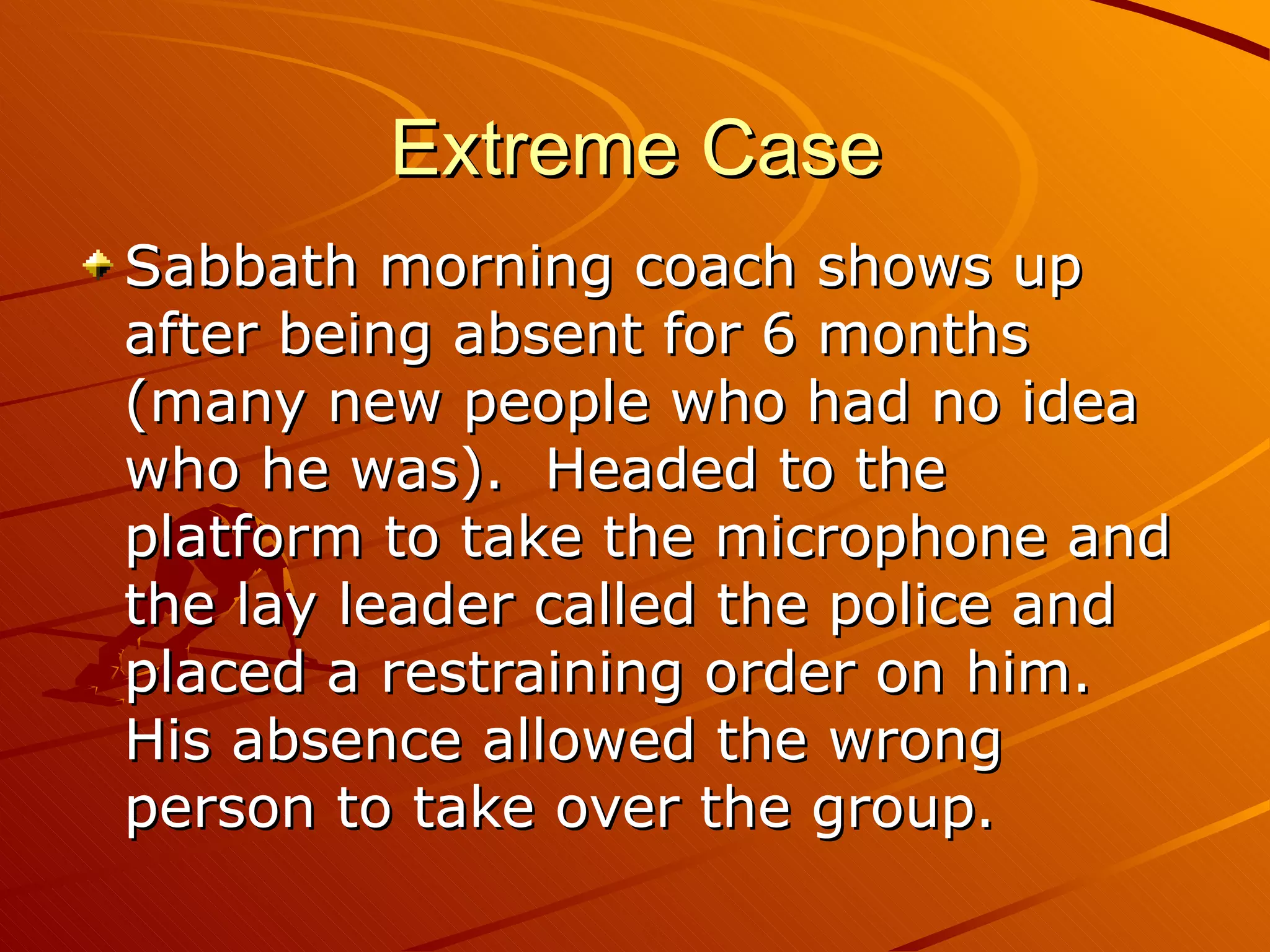 Extreme Case Sabbath morning coach shows up after being absent for 6 months (many new people who had no idea who he was).  Headed to the platform to take the microphone and the lay leader called the police and placed a restraining order on him.  His absence allowed the wrong person to take over the group. 