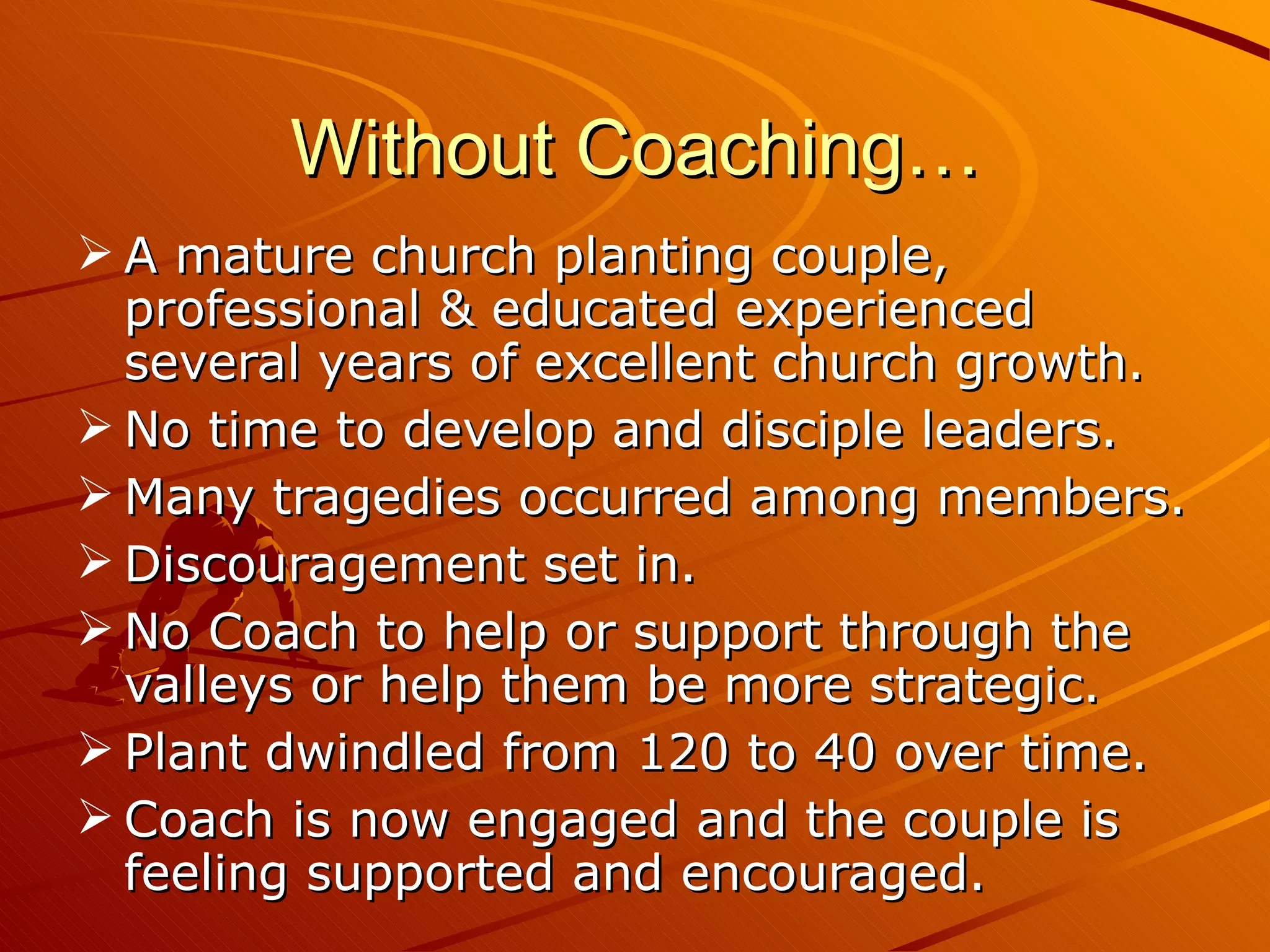 Without Coaching… A mature church planting couple, professional & educated experienced several years of excellent church growth. No time to develop and disciple leaders. Many tragedies occurred among members. Discouragement set in. No Coach to help or support through the valleys or help them be more strategic. Plant dwindled from 120 to 40 over time. Coach is now engaged and the couple is feeling supported and encouraged. 