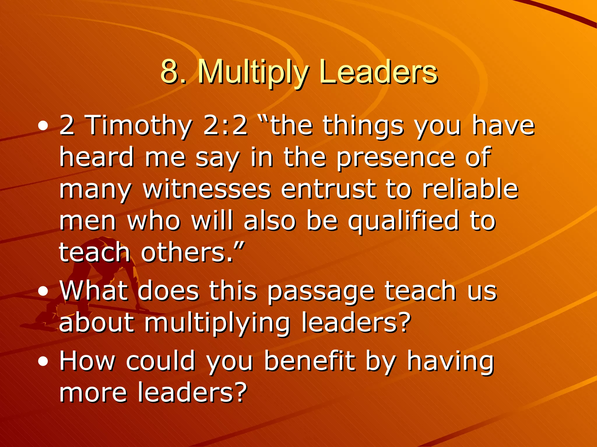 8. Multiply Leaders 2 Timothy 2:2 “the things you have heard me say in the presence of many witnesses entrust to reliable men who will also be qualified to teach others.” What does this passage teach us about multiplying leaders?  How could you benefit by having more leaders? 