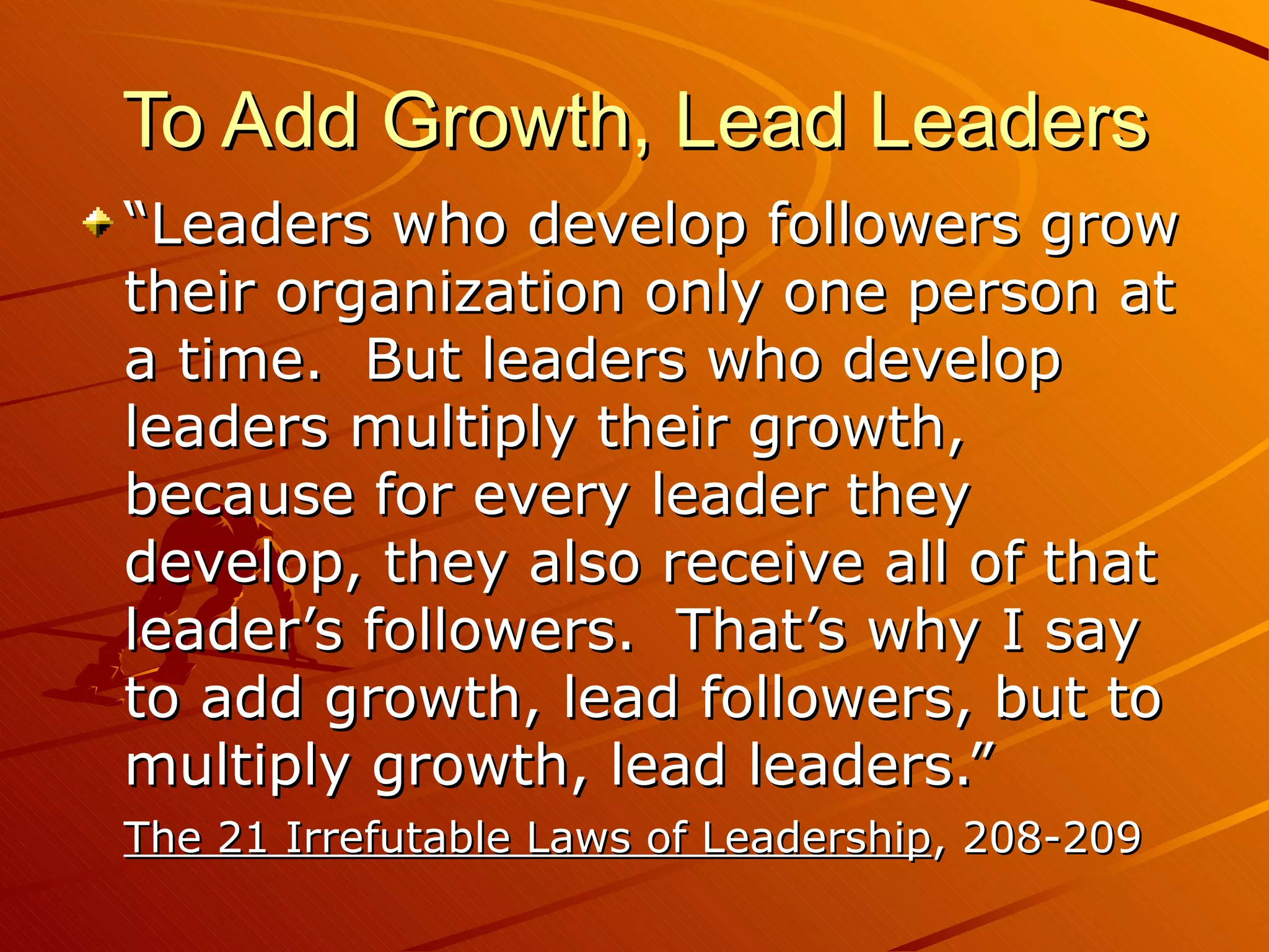To Add Growth, Lead Leaders “Leaders who develop followers grow their organization only one person at a time.  But leaders who develop leaders multiply their growth, because for every leader they develop, they also receive all of that leader’s followers.  That’s why I say to add growth, lead followers, but to multiply growth, lead leaders.”  The 21 Irrefutable Laws of Leadership , 208-209 